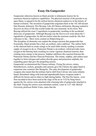 Essay On Gunpowder
Gunpowder otherwise known as black powder is infamously known for its
notorious chemical explosive capabilities. The physical reaction of the powder to an
open flame, is argued to be the earliest known chemical explosives in the history of
human evolution. The invention of gunpowder originates back to the 142 AD ancient
Han Dynasty alchemist, Wei Boyang. Like all Chinese alchemists, Boyang wanted to
discover an elixir of life that would render the user immortal. In his elixir, Wei
Boyang utilised the exact 3 ingredients in gunpowder, resulting in the accidental
discovery of gunpowder. Although Boyang was the first to ever write about the 3
ingredients of gunpowder, he did not realize what the reactions could do. His first
reference to the... Show more content on Helpwriting.net ...
The discipline of chemistry can explain the unique reaction that gunpowder has.
Essentially, black powder has a fuel, an oxidizer, and a stabilizer. The carbon fuels
in the charcoal burn to create energy to be used while strictly needing a constant
supply of oxygen to do so. Potassium Nitrate is an oxidiser, which provides more
oxygen to the burning fuels resulting in a more vigorous chemical reaction, then
creating more energy in the process. Sulphur stabilisers this reaction between the
Potassium Nitrate and the Charcoal Potassium. The nitrate, sulphur, and carbon react
together to form nitrogen and carbon dioxide gases and potassium sulphide, the
expanding gases that give the propelling actions.
Gunpowder revolutionized the Chinese military. Flying fire arrows, mines,
flamethrowers, rockets, grenades and cannons gave the Chinese the upper hand in
expansion into countries like Mongolia. The early development of gunpowder
weapons also meant that the military had to shift from Calvary into more infantry
based. Horseback riding with loud and unpredictable heavy weapons made it
difficult for horses and its riders to fight during battles. The first fire lances , were
first recorded to have been used at the siege of De an in 1132 by Song forces
against the Jin, arrows were attached with a burning tube of gunpowder attached to
the shaft. Flying fire arrows were miniature rockets. Later in 1127 AD, McGill
University professor Robin Yates, states that the
 