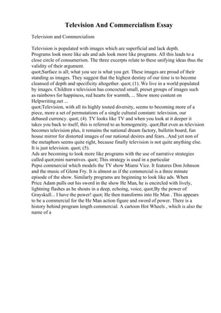 Television And Commercialism Essay
Television and Commercialism
Television is populated with images which are superficial and lack depth.
Programs look more like ads and ads look more like programs. All this leads to a
close circle of consumerism. The three excerpts relate to these unifying ideas thus the
validity of their argument.
quot;Surface is all; what you see is what you get. These images are proud of their
standing as images. They suggest that the highest destiny of our time is to become
cleansed of depth and specificity altogether. quot; (1). We live in a world populated
by images. Children s television has concocted small, preset groups of images such
as rainbows for happiness, red hearts for warmth, ... Show more content on
Helpwriting.net ...
quot;Television, with all its highly touted diversity, seems to becoming more of a
piece, more a set of permutations of a single cultural constant: television, our
debased currency. quot; (4). TV looks like TV and when you look at it deeper it
takes you back to itself, this is referred to as homogeneity. quot;But even as television
becomes television plus, it remains the national dream factory, bulletin board, fun
house mirror for distorted images of our national desires and fears...And yet non of
the metaphors seems quite right, because finally television is not quite anything else.
It is just television. quot; (5).
Ads are becoming to look more like programs with the use of narrative strategies
called quot;mini narratives. quot; This strategy is used in a particular
Pepsi commercial which models the TV show Miami Vice. It features Don Johnson
and the music of Glenn Fry. It is almost as if the commercial is a three minute
episode of the show. Similarly programs are beginning to look like ads. When
Price Adam pulls out his sword in the show He Man, he is encircled with lively,
lightning flashes as he shouts in a deep, echoing, voice, quot;By the power of
Grayskull... I have the power! quot; He then transforms into He Man . This appears
to be a commercial for the He Man action figure and sword of power. There is a
history behind program length commercial. A cartoon Hot Wheels , which is also the
name of a
 