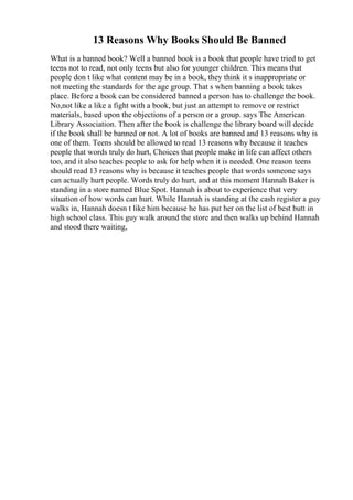 13 Reasons Why Books Should Be Banned
What is a banned book? Well a banned book is a book that people have tried to get
teens not to read, not only teens but also for younger children. This means that
people don t like what content may be in a book, they think it s inappropriate or
not meeting the standards for the age group. That s when banning a book takes
place. Before a book can be considered banned a person has to challenge the book.
No,not like a like a fight with a book, but just an attempt to remove or restrict
materials, based upon the objections of a person or a group. says The American
Library Association. Then after the book is challenge the library board will decide
if the book shall be banned or not. A lot of books are banned and 13 reasons why is
one of them. Teens should be allowed to read 13 reasons why because it teaches
people that words truly do hurt, Choices that people make in life can affect others
too, and it also teaches people to ask for help when it is needed. One reason teens
should read 13 reasons why is because it teaches people that words someone says
can actually hurt people. Words truly do hurt, and at this moment Hannah Baker is
standing in a store named Blue Spot. Hannah is about to experience that very
situation of how words can hurt. While Hannah is standing at the cash register a guy
walks in, Hannah doesn t like him because he has put her on the list of best butt in
high school class. This guy walk around the store and then walks up behind Hannah
and stood there waiting,
 