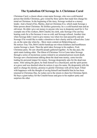 The Symbolism Of Scrooge In A Christmas Carol
Christmas Carol, a classic about a man name Scrooge, who was a cold hearted
person that dislike Christmas, gets visited by three spirits that made him change his
mind on Christmas. In the beginning of the story, Scrooge worked as a money
lender. And a friend of his, Marley, died on Christmas Eve, which made Scrooge a
bitter person about Christmas. He dislikes generosity; he s a cold hearted man and an
old miser. He didn t give out money to anyone who was in desperate need for it. For
example one of his workers, Bob Cratchit, his clerk, asks Scrooge if he can buy
heating coals for a fire because it was so cold, and Scrooge refused. Another time
when Scrooge didn t want to give money was when two men passed by and ask
Scrooge if he would like to make a donation to their charity and he refused also. Later
on, on the same day when he... Show more content on Helpwriting.net ...
He notices Tiny Tim, Bob Cratchit handicap son whose kindness and humbleness
warms Scrooge s, heart. Then the spirit takes Scrooge to his nephew, Fred,
Christmas party. He saw cheerful people gathered together. As the day pass, the
spirit starts looking older. The Ghost of Christmas Yet to Come takes Scrooge
through a series of mysterious scenes related to an unnamed person recent death.
Scrooge saw a businessman talking about the dead man money, some traveler
trading his personal impact for money. Scrooge desperately asks for the dead man
name. After asking the ghost, he finds himself in a churchyard, and the spirit points
at a grave and was shocked when he notices it says his name. He desperately tells the
spirit to change his destiny, promise to glorify Christmas with all his heart. Filled
with happiness with the thought of saving himself and thankful that he has been
returned to Christmas Day, he rushes out to the streets to share his Christmas Spirit.
He buys a giant turkey for the Cratchit house and goes to his nephew party and
surprises the other
 