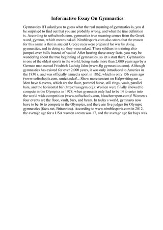 Informative Essay On Gymnastics
Gymnastics If I asked you to guess what the real meaning of gymnastics is, you d
be surprised to find out that you are probably wrong, and what the true definition
is. According to softschools.com, gymnastics true meaning comes from the Greek
word, gymnos, which means naked. Nimblesports.com also states that the reason
for this name is that in ancient Greece men were prepared for war by doing
gymnastics, and in doing so, they were naked. These soldiers in training also
jumped over bulls instead of vaults! After hearing these crazy facts, you may be
wondering about the true beginning of gymnastics, so let s start there. Gymnastics
is one of the oldest sports in the world, being made more than 2,000 years ago by a
German man named Friedrich Ludwig Jahn (www.fig gymnastics.com). Although
gymnastics has existed for over 2,000 years, it was only introduced to America in
the 1830 s, and was officially named a sport in 1862, which is only 156 years ago
(www.softschools.com, umich.edu)!... Show more content on Helpwriting.net ...
Men have 6 events, which are the floor, pommel horse, still rings, vault, parallel
bars, and the horizontal bar (https://usagym.org). Women were finally allowed to
compete in the Olympics in 1928, when gymnasts only had to be 14 to enter into
the world wide competition (www.softschools.com, bleacherreport.com)! Women s
four events are the floor, vault, bars, and beam. In today s world, gymnasts now
have to be 16 to compete in the Olympics, and there are five judges for Olympic
gymnastics (facts.net, Britannica). According to www.nimblesports.com in 2012,
the average age for a USA women s team was 17, and the average age for boys was
 