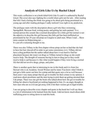 Analysis of Girls Like Us by Rachel Lloyd
This week s reflection is on a book titled Girls Like Us and it is authored by Rachel
Lloyd. The cover also says fighting for a world where girls not for sale . After reading
that title I had a feeling this book was going to be about girls being prostituted at a
young age and after reading prologue I sadly realized I was right in my prediction.
The prologue starts with the description about a girl who likes swimming,
SpongeBob, Mexican food, writing poetry and getting her nails painted. To a
normal person this sounds like a normal description for a little girl but normal is not
the adjective to describe this girl because this little girl has been trafficked (or
prostituted) by her 29 year old pimp on Craiglist to adult men. When I read ... Show
more content on Helpwriting.net ...
It s just all a sickening thought to me.
There was also Tiffany in the first chapter whose pimp cut her so bad that she had
to have her hair shaved off in order to get some consistency in it. Tiffany did not
have a drug problem but the author talked about how it was hard to find her
placement because she wasn t on drugs so Tiffany turned to drugs so she could
receive help. The thought of someone having to turn to drug just to they could
receive help is sad because it s like what would happen if they were living a normal
life that did not involve drugs, pimps, and johns.
There is another quote that in interesting to me in this book and it is from Jon
Stewart who is an Academy Award Winner and he states You know what I think it
just got a little easier out here for a pimp and that quote says a lot as well because
there aren t very many pimps that do get in trouble for their crimes in my opinion. I
read more about prostitutes and the men trying to pick them up getting arrested than
I do pimps. There was one girl the book who talked about how she got in trouble for
killing her abusive boyfriend yet nothing happened to him. It s an angry thought at
how men who are so evil can get away with it but their victims get in legal trouble.
I am not going to describe every chapter and quote in the book but I will say there
is a lot of information to be learned from this book. I did not know much about child
trafficking prior to sitting down to read this book.
 