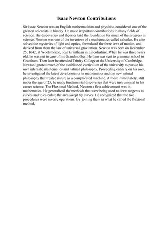 Isaac Newton Contributions
Sir Isaac Newton was an English mathematician and physicist, considered one of the
greatest scientists in history. He made important contributions to many fields of
science. His discoveries and theories laid the foundation for much of the progress in
science. Newton was one of the inventors of a mathematics called calculus. He also
solved the mysteries of light and optics, formulated the three laws of motion, and
derived from them the law of universal gravitation. Newton was born on December
25, 1642, at Woolsthorpe, near Grantham in Lincolnshire. When he was three years
old, he was put in care of his Grandmother. He then was sent to grammar school in
Grantham. Then later he attended Trinity College at the University of Cambridge.
Newton ignored much of the established curriculum of the university to pursue his
own interests; mathematics and natural philosophy. Proceeding entirely on his own,
he investigated the latest developments in mathematics and the new natural
philosophy that treated nature as a complicated machine. Almost immediately, still
under the age of 25, he made fundamental discoveries that were instrumental in his
career science. The Fluxional Method, Newton s first achievement was in
mathematics. He generalized the methods that were being used to draw tangents to
curves and to calculate the area swept by curves. He recognized that the two
procedures were inverse operations. By joining them in what he called the fluxional
method,
 