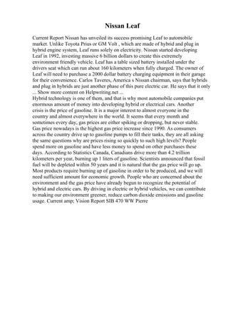 Nissan Leaf
Current Report Nissan has unveiled its success promising Leaf to automobile
market. Unlike Toyota Prius or GM Volt , which are made of hybrid and plug in
hybrid engine system, Leaf runs solely on electricity. Nissan started developing
Leaf in 1992, investing massive 6 billion dollars to create this extremely
environment friendly vehicle. Leaf has a table sized battery installed under the
drivers seat which can run about 160 kilometers when fully charged. The owner of
Leaf will need to purchase a 2000 dollar battery charging equipment in their garage
for their convenience. Carlos Taveres, America s Nissan chairman, says that hybrids
and plug in hybrids are just another phase of this pure electric car. He says that it only
... Show more content on Helpwriting.net ...
Hybrid technology is one of them, and that is why most automobile companies put
enormous amount of money into developing hybrid or electrical cars. Another
crisis is the price of gasoline. It is a major interest to almost everyone in the
country and almost everywhere in the world. It seems that every month and
sometimes every day, gas prices are either spiking or dropping, but never stable.
Gas price nowadays is the highest gas price increase since 1990. As consumers
across the country drive up to gasoline pumps to fill their tanks, they are all asking
the same questions why are prices rising so quickly to such high levels? People
spend more on gasoline and have less money to spend on other purchases these
days. According to Statistics Canada, Canadians drive more than 4.2 trillion
kilometers per year, burning up 1 liters of gasoline. Scientists announced that fossil
fuel will be depleted within 50 years and it is natural that the gas price will go up.
Most products require burning up of gasoline in order to be produced, and we will
need sufficient amount for economic growth. People who are concerned about the
environment and the gas price have already begun to recognize the potential of
hybrid and electric cars. By driving in electric or hybrid vehicles, we can contribute
to making our environment greener, reduce carbon dioxide emissions and gasoline
usage. Current amp; Vision Report SIB 470 WW Pierre
 