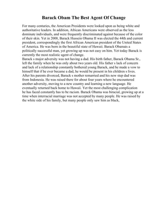 Barack Obam The Best Agent Of Change
For many centuries, the American Presidents were looked upon as being white and
authoritative leaders. In addition, African Americans were observed as the less
dominate individuals, and were frequently discriminated against because of the color
of their skin. Yet in 2008, Barack Hussein Obama II was elected the 44th and current
president, correspondingly the first African American president of the United States
of America. He was born in the beautiful state of Hawaii. Barack Obamais a
politically successful man, yet growing up was not easy on him. Yet today Barack is
currently the most realistic agent of change.
Barack s major adversity was not having a dad. His birth father, Barack Obama Sr.,
left the family when he was only about two years old. His father s lack of concern
and lack of a relationship constantly bothered young Barack, and he made a vow to
himself that if he ever became a dad, he would be present in his children s lives.
After his parents divorced, Barack s mother remarried and his new step dad was
from Indonesia. He was raised there for about four years where he encountered
another adversity, moving to a new country and learning a new language. He
eventually returned back home to Hawaii. Yet the most challenging complication
he has faced constantly has to be racism. Barack Obama was biracial, growing up at a
time when interracial marriage was not accepted by many people. He was raised by
the white side of his family, but many people only saw him as black,
 