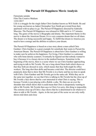 The Pursuit Of Happiness Movie Analysis
Fatoumata samake
Film:The Creative Medium
12/01/2017
Life is a struggle for the single father Chris Gardner known as Will Smith. He and
his young son known as Jaden Christopher Syre Smith got evicted from their
apartment with no place to go. The Pursuit Of Happiness directed by Gabrielle
Muccino. The Pursuit Of Happiness was released in 2006 and it is 117 minutes
long. The genre of the movie is Biography and drama. The important theme in this
movie is about the American Dream. It is a very common dream that we all share.
The dream is to being successful and happy. To fulfill that dream in America you
need to have courage and the abilities to achieve your dream.
The Pursuit Of Happiness is based on a true story about a man called Chris
Gardner. Chris Gardner is a great example for somebody that wants to Pursuit his
American Dream. The Pursuit Of Happiness is about how Chris Gardner is willing
to make sure he achieves his happiness. For living, Chris Gardner is a salesman
who sells bone density scanners. Eventually he figured out that nobody wanted to
buy it because it is a luxury device in the medical business. Sometime in the
beginning of the movie, there is a scene where we see Chris Gardner approaching
and trying to talk to Mr.Twistle. We see a long shotof them both which shows us
that they both are dressed in suits, which means that they both might be office
workers. The long shot then drifts and became a mid shot. The director could have
purposely done that to show that Mr.Twistle is in a hurry and has no time to speak
with Chris. Chris Gardner and Mr.Twistle got in the same cab. While they are in
the same taxi together, we see that Chris is talking to Mr.Twistle but the close up of
Mr.Twistle s face shows that he s not interested in what Chris is saying. This is
because Twistle is just playing with a Rubik s cube. We then see an over the
shoulder shot which shows that it could mean that Chris is desperately wanting to
talk to Mr.Twistle. Mr.Twistle then says to Chris I m sorry, this thing is impossible.
The extreme close up of Chris s face shows that he is determined to do whatever it
takes to talk to Mr.Twistle . Again, in the taxi part of the scene we are only really
shown mid shots and close
 