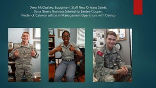 Drew McCluskey, Equipment Staff New Orleans Saints.
Ilana Green, Business Internship Santee Cooper.
Frederick Calawor will be in Management Operations with Damco
 