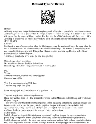 Different Types Of Bitmap
Bitmap
A bitmap image is an image that is stored as pixels, each of the pixels can only be one colour at a time.
As the image is stored as pixels when the image is increased in size the image then becomes pixelated,
this means that the image will loses quality. The files size for a 200x200 image will always be 118 Kb.
A bitmap is usually use for photos that you have taken on a digital camera which are for example
JPEG files(13).
Lossless
Lossless is a type of compression, when the file is compressed the quality still stays the same when the
file is reloaded and all the information will be restored completely. This method of compressing files
can be applied to image and text. This method of compression is mostly used for text and ... Show
more content on Helpwriting.net ...
The images can also be saves using the true colours. (19)
Doesn t support any amination.
Not suitable for images that have full colours.
Doesn t support multiple images to be saved in one file. (20)
PSD
Vector
Supports duotones, channels and clipping paths.
Supports layers (21)
Very few programs support PSD files.
They are very large files. (22)
RAW photographs Records the levels of brightness. (23)
They are large files so more storage is needed.
Has a slow capture time. (24) The Impact of Evolving Output Mediums on the Design and Creation of
Graphic Images
There are loads of output mediums that improved so that designing and creating graphical images will
become easier and so that the quality of the graphical images will improve. Not only has their
appearance changed by also but also what you can accomplish with the devices. Some output
mediums that have changes are mobile phones, printers and monitors.
Mobile Phone
Mobile phones has impacted the design and creation of graphical images the user can now take a
photo using their phones and on can phones the quality will be better than some digital cameras.
Mobile phones are probably the most used output medium nowadays. Before phone could take photos
they could only create contacts, call and message. When the messages application came alone so did
 