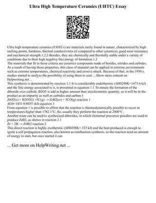 Ultra High Temperature Ceramics (UHTC) Essay
Ultra high temperature ceramics (UHTCs) are materials rarely found in nature, characterized by high
melting points, hardness, thermal conductivities (if compared to other ceramics), good wear resistance
and mechanical strength.1,2,3 Besides, they are chemically and thermally stable under a variety of
conditions due to their high negative free energy of formation.1,3
The materials that fit in these criteria are ceramics compounds made of borides, nitrides and carbides.
As a result of having those properties, this class of material can be applied in extreme environments
such as extreme temperatures, chemical reactivity and erosive attack. Because of that, in the 1950 s,
studies started to analyze the possibility of using them to coat ... Show more content on
Helpwriting.net ...
This synthesis is demonstrated by reaction 1.1 It is considerably endothermic (∆H0298K=1475.6 kJ)
and the free energy associated to it, is presented in equation 1.1 To ensure the formation of the
diboride over carbide, B2O3 is add in higher amount than stoichiometric quantity, so it will be in the
product as an impurity as well as carbides and carbon.1
ZrO2(c) + B2O3(l) +5C(g) → ZrB2(cr) + 5CO(g) reaction 1
∆G0=1431 0.803T (kJ) equation 1
From equation 1 is possible to affirm that the reaction is thermodynamically possible to occur in
temperatures higher than 1782.1°C. So, usually they perform the reaction at 2000°C.
Another route can be used to synthesized diborides, in which elemental precursor powders are used to
produce ZrB2, as shown in reaction 2.1
Zr + 2B → ZrBr2 reaction 2
This direct reaction is highly exothermic (∆H0298K= 323 kJ) and the heat produced is enough to
ignite a self propagation reaction, also known as combustion synthesis, so the reaction need an amount
of energy to start, but once started it can
... Get more on HelpWriting.net ...
 