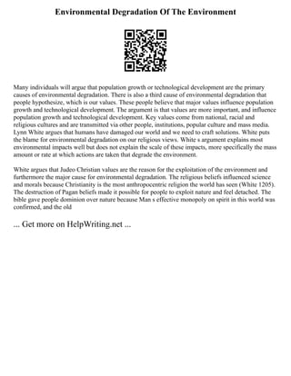 Environmental Degradation Of The Environment
Many individuals will argue that population growth or technological development are the primary
causes of environmental degradation. There is also a third cause of environmental degradation that
people hypothesize, which is our values. These people believe that major values influence population
growth and technological development. The argument is that values are more important, and influence
population growth and technological development. Key values come from national, racial and
religious cultures and are transmitted via other people, institutions, popular culture and mass media.
Lynn White argues that humans have damaged our world and we need to craft solutions. White puts
the blame for environmental degradation on our religious views. White s argument explains most
environmental impacts well but does not explain the scale of these impacts, more specifically the mass
amount or rate at which actions are taken that degrade the environment.
White argues that Judeo Christian values are the reason for the exploitation of the environment and
furthermore the major cause for environmental degradation. The religious beliefs influenced science
and morals because Christianity is the most anthropocentric religion the world has seen (White 1205).
The destruction of Pagan beliefs made it possible for people to exploit nature and feel detached. The
bible gave people dominion over nature because Man s effective monopoly on spirit in this world was
confirmed, and the old
... Get more on HelpWriting.net ...
 
