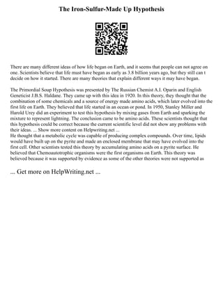The Iron-Sulfur-Made Up Hypothesis
There are many different ideas of how life began on Earth, and it seems that people can not agree on
one. Scientists believe that life must have began as early as 3.8 billion years ago, but they still can t
decide on how it started. There are many theories that explain different ways it may have began.
The Primordial Soup Hypothesis was presented by The Russian Chemist A.I. Oparin and English
Geneticist J.B.S. Haldane. They came up with this idea in 1920. In this theory, they thought that the
combination of some chemicals and a source of energy made amino acids, which later evolved into the
first life on Earth. They believed that life started in an ocean or pond. In 1950, Stanley Miller and
Harold Urey did an experiment to test this hypothesis by mixing gases from Earth and sparking the
mixture to represent lightning. The conclusion came to be amino acids. These scientists thought that
this hypothesis could be correct because the current scientific level did not show any problems with
their ideas. ... Show more content on Helpwriting.net ...
He thought that a metabolic cycle was capable of producing complex compounds. Over time, lipids
would have built up on the pyrite and made an enclosed membrane that may have evolved into the
first cell. Other scientists tested this theory by accumulating amino acids on a pyrite surface. He
believed that Chemoautotrophic organisms were the first organisms on Earth. This theory was
believed because it was supported by evidence as some of the other theories were not supported as
... Get more on HelpWriting.net ...
 