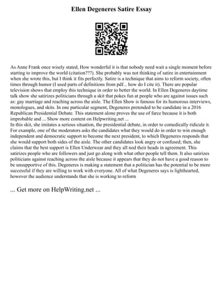 Ellen Degeneres Satire Essay
As Anne Frank once wisely stated, How wonderful it is that nobody need wait a single moment before
starting to improve the world (citation???). She probably was not thinking of satire in entertainment
when she wrote this, but I think it fits perfectly. Satire is a technique that aims to reform society, often
times through humor (I used parts of definitions from pdf... how do I cite it). There are popular
television shows that employ this technique in order to better the world. In Ellen Degeneres daytime
talk show she satirizes politicians through a skit that pokes fun at people who are against issues such
as: gay marriage and reaching across the aisle. The Ellen Show is famous for its humorous interviews,
monologues, and skits. In one particular segment, Degeneres pretended to be candidate in a 2016
Republican Presidential Debate. This statement alone proves the use of farce because it is both
improbable and ... Show more content on Helpwriting.net ...
In this skit, she imitates a serious situation, the presidential debate, in order to comedically ridicule it.
For example, one of the moderators asks the candidates what they would do in order to win enough
independent and democratic support to become the next president, to which Degeneres responds that
she would support both sides of the aisle. The other candidates look angry or confused; then, she
claims that the best support is Ellen Underwear and they all nod their heads in agreement. This
satirizes people who are followers and just go along with what other people tell them. It also satirizes
politicians against reaching across the aisle because it appears that they do not have a good reason to
be unsupportive of this. Degeneres is making a statement that a politician has the potential to be more
successful if they are willing to work with everyone. All of what Degeneres says is lighthearted,
however the audience understands that she is working to reform
... Get more on HelpWriting.net ...
 