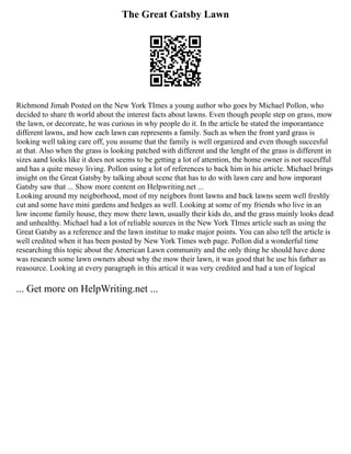 The Great Gatsby Lawn
Richmond Jimah Posted on the New York TImes a young author who goes by Michael Pollon, who
decided to share th world about the interest facts about lawns. Even though people step on grass, mow
the lawn, or decoreate, he was curious in why people do it. In the article he stated the imporantance
different lawns, and how each lawn can represents a family. Such as when the front yard grass is
looking well taking care off, you assume that the family is well organized and even though succesful
at that. Also when the grass is looking patched with different and the lenght of the grass is different in
sizes aand looks like it does not seems to be getting a lot of attention, the home owner is not sucesfful
and has a quite messy living. Pollon using a lot of references to back him in his article. Michael brings
insight on the Great Gatsby by talking about scene that has to do with lawn care and how imporant
Gatsby saw that ... Show more content on Helpwriting.net ...
Looking around my neigborhood, most of my neigbors front lawns and back lawns seem well freshly
cut and some have mini gardens and hedges as well. Looking at some of my friends who live in an
low income family house, they mow there lawn, usually their kids do, and the grass mainly looks dead
and unhealthy. Michael had a lot of reliable sources in the New York TImes article such as using the
Great Gatsby as a reference and the lawn institue to make major points. You can also tell the article is
well credited when it has been posted by New York Times web page. Pollon did a wonderful time
researching this topic about the American Lawn community and the only thing he should have done
was research some lawn owners about why the mow their lawn, it was good that he use his father as
reasource. Looking at every paragraph in this artical it was very credited and had a ton of logical
... Get more on HelpWriting.net ...
 