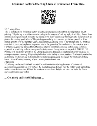 Economic Factors Affecting Chinese Production From The...
3D Printing China
This is a study about economic factors affecting Chinese production from the imputation of 3D
printing. 3D printing or additive manufacturing is the process of making a physical object from a three
dimensional digital model, typically by laying down many successive thin layers of a material such as
plastic. Increasing application of 3D printing particularly in consumer goods is expected to drive
market growth over the next few years. Additionally, declining costs of 3D printers and 3D printing
materials is expected to play an important role in the growth of the market over the next few years.
Furthermore, growing demand for 3D printed objects from the healthcare and military sectors is
expected to positively influence the growth of the market during the forecast period. THESIS. 3D
Printing will have slow growth in the Chinese economy. Production in china is heavily invested in
mass production, currently 3D printing is limited in its ability to mass produce. Traditional production
and robotic production are still more effective at mass producing. However, 3D printing will have
impact in the Chinese economy where custom production thrives.
3d printing
3D printing can be used for both personal as well as commercial applications. Commercial
applications accounted for over 90% of the market revenue. Polyjet was the widely used technology
and accounted for around 40% of the market revenue share. Polyjet are expected to be the fastest
growing technologies within
... Get more on HelpWriting.net ...
 