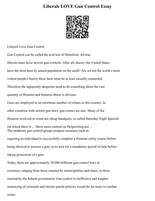 Liberals LOVE Gun Control Essay
Liberals Love Gun Control
Gun Control can be called the acid test of liberalism. All true
liberals must favor stricter gun controls. After all, doesn t the United States
have the most heavily armed population on the earth? Are we not the world s most
violent people? Surely these facts must be at least casually connected.
Therefore the apparently desperate need to do something about the vast
quantity of firearms and firearms abuse is obvious.
Guns are employed in an enormous number of crimes in this country. In
other countries with stricter gun laws, gun crimes are rare. Many of the
firearms involved in crime are cheap handguns, so called Saturday Night Specials
for which there is ... Show more content on Helpwriting.net ...
The moderate gun control groups propose measures such as
requiring an individual to successfully complete a firearms safety course before
being allowed to possess a gun, or to wait for a mandatory period of time before
taking possession of a gun.
Today, there are approximately 20,000 different gun control laws in
existence, ranging from those enacted by municipalities and states, to those
enacted by the federal government. Gun control is ineffective and tougher
sentencing of criminals and stricter parole policies would do far more to combat
crime.
 