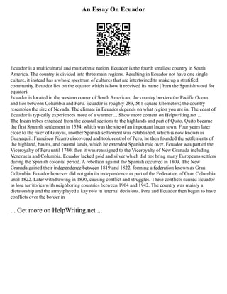 An Essay On Ecuador
Ecuador is a multicultural and multiethnic nation. Ecuador is the fourth smallest country in South
America. The country is divided into three main regions. Resulting in Ecuador not have one single
culture, it instead has a whole spectrum of cultures that are intertwined to make up a stratified
community. Ecuador lies on the equator which is how it received its name (from the Spanish word for
equator).
Ecuador is located in the western corner of South American; the country borders the Pacific Ocean
and lies between Columbia and Peru. Ecuador is roughly 283, 561 square kilometers; the country
resembles the size of Nevada. The climate in Ecuador depends on what region you are in. The coast of
Ecuador is typically experiences more of a warmer ... Show more content on Helpwriting.net ...
The Incan tribes extended from the coastal sections to the highlands and part of Quito. Quito became
the first Spanish settlement in 1534, which was the site of an important Incan town. Four years later
close to the river of Guayas, another Spanish settlement was established, which is now known as
Guayaquil. Francisco Pizarro discovered and took control of Peru, he then founded the settlements of
the highland, basins, and coastal lands, which he extended Spanish rule over. Ecuador was part of the
Viceroyalty of Peru until 1740, then it was reassigned to the Viceroyalty of New Granada including
Venezuela and Columbia. Ecuador lacked gold and silver which did not bring many Europeans settlers
during the Spanish colonial period. A rebellion against the Spanish occurred in 1809. The New
Granada gained their independence between 1819 and 1822, forming a federation known as Gran
Colombia. Ecuador however did not gain its independence as part of the Federation of Gran Columbia
until 1822. Later withdrawing in 1830, causing conflict and struggles. These conflicts caused Ecuador
to lose territories with neighboring countries between 1904 and 1942. The country was mainly a
dictatorship and the army played a kay role in internal decisions. Peru and Ecuador then began to have
conflicts over the border in
... Get more on HelpWriting.net ...
 