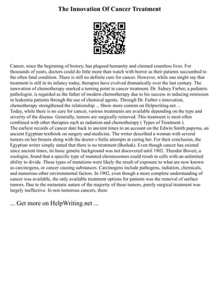 The Innovation Of Cancer Treatment
Cancer, since the beginning of history, has plagued humanity and claimed countless lives. For
thousands of years, doctors could do little more than watch with horror as their patients succumbed to
the often fatal condition. There is still no definite cure for cancer. However, while one might say that
treatment is still in its infancy today, therapies have evolved dramatically over the last century. The
innovation of chemotherapy marked a turning point in cancer treatment. Dr. Sidney Farber, a pediatric
pathologist, is regarded as the father of modern chemotherapy due to his success in inducing remission
in leukemia patients through the use of chemical agents. Through Dr. Farber s innovation,
chemotherapy strengthened the relationship ... Show more content on Helpwriting.net ...
Today, while there is no cure for cancer, various treatments are available depending on the type and
severity of the disease. Generally, tumors are surgically removed. This treatment is most often
combined with other therapies such as radiation and chemotherapy ( Types of Treatment ).
The earliest records of cancer date back to ancient times to an account on the Edwin Smith papyrus, an
ancient Egyptian textbook on surgery and medicine. The writer described a woman with several
tumors on her breasts along with the doctor s futile attempts at curing her. For their conclusion, the
Egyptian writer simply stated that there is no treatment (Bushak). Even though cancer has existed
since ancient times, its basic genetic background was not discovered until 1902. Theodor Boveri, a
zoologist, found that a specific type of mutated chromosomes could result in cells with an unlimited
ability to divide. These types of mutations were likely the result of exposure to what are now known
as carcinogens, or cancer causing substances. Carcinogens include pathogens, radiation, chemicals,
and numerous other environmental factors. In 1902, even though a more complete understanding of
cancer was available, the only available treatment options for patients was the removal of surface
tumors. Due to the metastatic nature of the majority of these tumors, purely surgical treatment was
largely ineffective. In non tumorous cancers, there
... Get more on HelpWriting.net ...
 