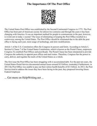 The Importance Of The Post Office
The United States Post Office was established by the Second Continental Congress in 1775. The Post
Office has been part of American society for almost two centuries and through the years it has been
changing with America. It was an important method for people to communicate in the past, however,
is it relevant in today s society? The issue of eliminating or keeping the Post Office resulted in a
controversy among the United States. The Post Office should be eliminated due to the debt the post
office is facing each year, more usage of technology, and slow modifications.
Article 1 of the U.S. Constitution offers the Congress its powers and limits. According to Article I,
Section 8, Clause 7 of the United States Constitution, which is known as the Postal Clause, empowers
Congress To establish Post Offices and post Roads. The Postal Clause has been interpreted to provide
Congress the authority to appoint post offices and mail routes. Therefore, Congress has the power to
carry, deliver, and regulate the mails of the United States as a whole.
The first issue the Post Office has been struggling with is accumulated debt. For the past ten years, the
United States Postal Service documented annual losses around $15 billion. (usatoday) Furthermore, in
2012 the Post Office was unable to pay out their retiree health benefits of $11 billion. In 2013, the Post
Service tried to address the issues they have been facing in the past, they proposed lowering future
Federal Employee
... Get more on HelpWriting.net ...
 