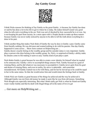 Jay Gatsby Great
I think Nicks reasons for thinking of Jay Gatsby as the great Gatsby , is because Jay Gatsby has done
or said he has done a lot in his life to get to where he is today. He makes himself sound very good
when he tells nick everything in the car. Nick was sort of shocked by how successful he is or was. Jay
is not keeping his past from society; he s more open with it. People decide to make up these rumors
because Gatsby was never really noticed by anyone to be able to tell the truth about everything he s
done in his past.
I think another thing that makes Nick think of Gatsby the way he does is Gatsby s past. Gatsby came
from literally nothing; He was dirt poor and wanted nothing to do with his parents. One day Gatsby
happened to come across ... Show more content on Helpwriting.net ...
Gatsby doesn t exactly belong in the wealthy group and his outsider status is very important. Gatsby
plays a person who does belong in the wealthy group. So, Nick s is surprised at Gatsby s ability make
his dreams come to life making it seem so easy. Gatsby kind of just plays a part.
Nick thinks Gatsby is great because he was able to create a new identity for himself when he needed
to be someone else. Gatsby s strive to accomplish things amazes Nick. Gatsby focused on a goal of
winning Daisy, and he did whatever was necessary to accomplish it. Gatsby never quits from his goal
and dream of winning Daisy, and even in reality, his strive is admirable , and somewhat
misunderstood. All Gatsby wanted was to be with Daisy, and for her he moved up so he could be equal
to her in the same status. So that she would notice him and would return the feelings back to Gatsby.
I think Nick saw Gatsby as great because of the things he achieved and the way he achieved it.
Although Gatsby was not from old money he made it seem like he was from old money. Something
Nick thought was especially interesting. But what I think really got Nick is when he found out Gatsby
wasn t really Gatsby and that he dealt with illegal things all in the name of love to get
... Get more on HelpWriting.net ...
 