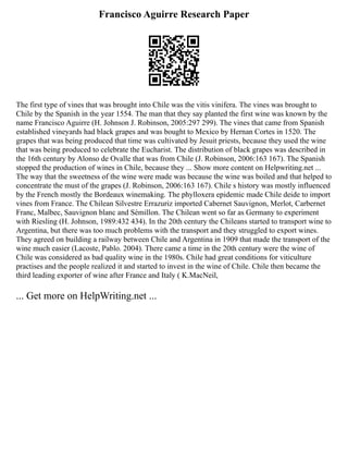 Francisco Aguirre Research Paper
The first type of vines that was brought into Chile was the vitis vinifera. The vines was brought to
Chile by the Spanish in the year 1554. The man that they say planted the first wine was known by the
name Francisco Aguirre (H. Johnson J. Robinson, 2005:297 299). The vines that came from Spanish
established vineyards had black grapes and was bought to Mexico by Hernan Cortes in 1520. The
grapes that was being produced that time was cultivated by Jesuit priests, because they used the wine
that was being produced to celebrate the Eucharist. The distribution of black grapes was described in
the 16th century by Alonso de Ovalle that was from Chile (J. Robinson, 2006:163 167). The Spanish
stopped the production of wines in Chile, because they ... Show more content on Helpwriting.net ...
The way that the sweetness of the wine were made was because the wine was boiled and that helped to
concentrate the must of the grapes (J. Robinson, 2006:163 167). Chile s history was mostly influenced
by the French mostly the Bordeaux winemaking. The phylloxera epidemic made Chile deide to import
vines from France. The Chilean Silvestre Errazuriz imported Cabernet Sauvignon, Merlot, Carbernet
Franc, Malbec, Sauvignon blanc and Sémillon. The Chilean went so far as Germany to experiment
with Riesling (H. Johnson, 1989:432 434). In the 20th century the Chileans started to transport wine to
Argentina, but there was too much problems with the transport and they struggled to export wines.
They agreed on building a railway between Chile and Argentina in 1909 that made the transport of the
wine much easier (Lacoste, Pablo. 2004). There came a time in the 20th century were the wine of
Chile was considered as bad quality wine in the 1980s. Chile had great conditions for viticulture
practises and the people realized it and started to invest in the wine of Chile. Chile then became the
third leading exporter of wine after France and Italy ( K.MacNeil,
... Get more on HelpWriting.net ...
 