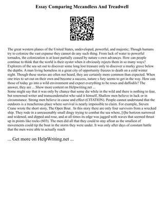 Essay Comparing Mccandless And Treadwell
The great western planes of the United States, undeveloped, powerful, and majestic; Though humans
try to colonize the vast expanse they cannot do any such thing. From lack of water to powerful
tornados, the colonization is at least partially ceased by nature s own advances. How can people
continue to think that the world is their oyster when it obviously rejects them in so many ways?
Explorers of the sea set out to discover some long lost treasure only to discover a murky grave below
the depths. A man living homeless in a great city of opportunity freezes to death on a cold winter
night. Though these stories are often not heard, they are certainly more common than expected. When
one tries to set out on their own and become a success, nature s fury seems to get in the way. How can
those of today go into a wild environment and expect everything to be roses and daffodils? The
answer, they are ... Show more content on Helpwriting.net ...
Some might say that it was only by chance that some die while in the wild and there is nothing to fear,
but renowned writer and transcendentalist who said it himself, Shallow men believe in luck or in
circumstance. Strong men believe in cause and effect (CITATION). People cannot understand that the
outdoors is a treacherous place where survival is nearly impossible to claim. For example, Steven
Crane wrote the short story, The Open Boat . In this story there are only four survivors from a wrecked
ship. They rode in a unreasonably small dingy trying to combat the sea where, [t]he horizon narrowed
and widened, and dipped and rose, and at all times its edge was jagged with waves that seemed thrust
up in points like rocks (603). The men did all that they could to stay afloat as the smallest of
movements could tip the boat in the storm they were under. It was only after days of constant battle
that the men were able to actually reach
... Get more on HelpWriting.net ...
 