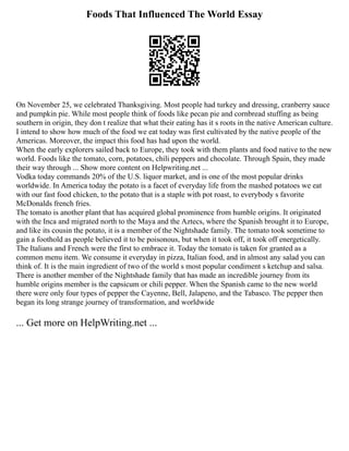 Foods That Influenced The World Essay
On November 25, we celebrated Thanksgiving. Most people had turkey and dressing, cranberry sauce
and pumpkin pie. While most people think of foods like pecan pie and cornbread stuffing as being
southern in origin, they don t realize that what their eating has it s roots in the native American culture.
I intend to show how much of the food we eat today was first cultivated by the native people of the
Americas. Moreover, the impact this food has had upon the world.
When the early explorers sailed back to Europe, they took with them plants and food native to the new
world. Foods like the tomato, corn, potatoes, chili peppers and chocolate. Through Spain, they made
their way through ... Show more content on Helpwriting.net ...
Vodka today commands 20% of the U.S. liquor market, and is one of the most popular drinks
worldwide. In America today the potato is a facet of everyday life from the mashed potatoes we eat
with our fast food chicken, to the potato that is a staple with pot roast, to everybody s favorite
McDonalds french fries.
The tomato is another plant that has acquired global prominence from humble origins. It originated
with the Inca and migrated north to the Maya and the Aztecs, where the Spanish brought it to Europe,
and like its cousin the potato, it is a member of the Nightshade family. The tomato took sometime to
gain a foothold as people believed it to be poisonous, but when it took off, it took off energetically.
The Italians and French were the first to embrace it. Today the tomato is taken for granted as a
common menu item. We consume it everyday in pizza, Italian food, and in almost any salad you can
think of. It is the main ingredient of two of the world s most popular condiment s ketchup and salsa.
There is another member of the Nightshade family that has made an incredible journey from its
humble origins member is the capsicum or chili pepper. When the Spanish came to the new world
there were only four types of pepper the Cayenne, Bell, Jalapeno, and the Tabasco. The pepper then
began its long strange journey of transformation, and worldwide
... Get more on HelpWriting.net ...
 