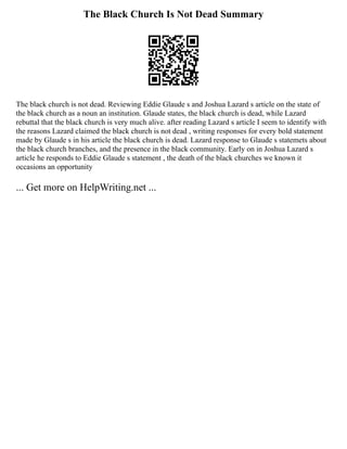 The Black Church Is Not Dead Summary
The black church is not dead. Reviewing Eddie Glaude s and Joshua Lazard s article on the state of
the black church as a noun an institution. Glaude states, the black church is dead, while Lazard
rebuttal that the black church is very much alive. after reading Lazard s article I seem to identify with
the reasons Lazard claimed the black church is not dead , writing responses for every bold statement
made by Glaude s in his article the black church is dead. Lazard response to Glaude s statemets about
the black church branches, and the presence in the black community. Early on in Joshua Lazard s
article he responds to Eddie Glaude s statement , the death of the black churches we known it
occasions an opportunity
... Get more on HelpWriting.net ...
 