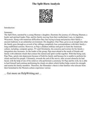 The Split Horn Analysis
Introduction:
Summary:
The Split Horn, narrated by a young Shaman s daughter, illustrates the journey of a Hmong Shaman; a
healer and spiritual leader, Paja, and his family moving from their motherland, Laos, to Appleton,
Wisconsin. Along with numerous difficulties they face trying to keep and practice their family s
ancient traditions in an unfamiliar environment. His daughter, Chai Thao, gives us an insight into what
the family goes through as several of her siblings completely lose correspondence with their family s
long established customs. However, as Paja s children embrace and grow to learn the American
culture, including: computer games, TV and Christianity, his concerns and worries for his family s
integration also increases. As the leader of the group, Paja must attend to the needs of friends and
family with elaborate rituals that connect the natural and spirit worlds together. With that being said,
Paja Thao, spirals into depression because of both his family and because he is unable to perform his
rituals and heal his people. Ultimately, towards the end of the movie, after several obstacles he had
faced, with the help of one of his relatives who performed a ceremony for Paja and his wife, he is able
to heal himself and continue performing his rituals on others which further helps restore his strength
and reunite his family members. Therefore, the filmmaker s thesis is that families who relocate from
their homeland to the Western culture experience various
... Get more on HelpWriting.net ...
 