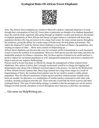 Ecological Roles Of African Forest Elephants
Also, The African forest elephants are, similar to Maxwell s duikers, important dispersers of seeds
through their consumption of fruit [4]. Forest dates in particular are thought of as elephant dependent,
since the seed develops superiorly after going through an elephant s system and moreover, the decline
of elephant populations in West African rain forests in Upper Guinea is correlated with forest date
population declines [4]. Figs are known to be a large food source for many animal species throughout
the rainforest, giving the ability for a wider range of biodiversity for both plants and animals. This
makes the dispersal of seeds by African forest elephants a crucial part of Ghana s fig population, also
creating an impact on other ... Show more content on Helpwriting.net ...
African forest elephants can also provide ivory for economic profit if maintained in a well structured
system to boost the numbers in its population. Moreover, both species provide their hides and skins for
marketable products for Ghana s consumers. But, for these species of animal to be useful and have a
positive impact for our human population as well, management preparation and action is needed to be
taken to prevent any negative forthcomings.
Policies need to be put into place to effectively change the management of these tropical forest
inhabitants. One option of policy that I strongly recommend would be to change the logging and
deforestation rates along with a different structural aspect to the process. An idea by the Biodiversity
of West African Forests explains that, Many large animals have large home ranges as a result of
fragmentation of forest, the resulting forest patches may be too small to sustain a viable animal
population. Thus for effective protection of plant species and their related animals sizeable forest
tracts are needed. An alternative is a combination of smaller patches connected to each other with
corridors, forming ecological networks [6]. These networks would link the forest reserves and other
cataloged forests. This type of networking strategy is needed so that the passageways can be used as
linkages for both animals and plants to travel throughout more land area so that they can maintain
... Get more on HelpWriting.net ...
 