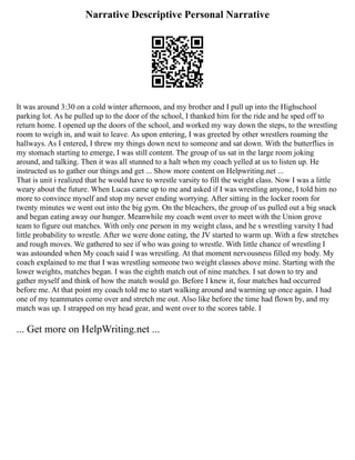 Narrative Descriptive Personal Narrative
It was around 3:30 on a cold winter afternoon, and my brother and I pull up into the Highschool
parking lot. As he pulled up to the door of the school, I thanked him for the ride and he sped off to
return home. I opened up the doors of the school, and worked my way down the steps, to the wrestling
room to weigh in, and wait to leave. As upon entering, I was greeted by other wrestlers roaming the
hallways. As I entered, I threw my things down next to someone and sat down. With the butterflies in
my stomach starting to emerge, I was still content. The group of us sat in the large room joking
around, and talking. Then it was all stunned to a halt when my coach yelled at us to listen up. He
instructed us to gather our things and get ... Show more content on Helpwriting.net ...
That is unit i realized that he would have to wrestle varsity to fill the weight class. Now I was a little
weary about the future. When Lucas came up to me and asked if I was wrestling anyone, I told him no
more to convince myself and stop my never ending worrying. After sitting in the locker room for
twenty minutes we went out into the big gym. On the bleachers, the group of us pulled out a big snack
and began eating away our hunger. Meanwhile my coach went over to meet with the Union grove
team to figure out matches. With only one person in my weight class, and he s wrestling varsity I had
little probability to wrestle. After we were done eating, the JV started to warm up. With a few stretches
and rough moves. We gathered to see if who was going to wrestle. With little chance of wrestling I
was astounded when My coach said I was wrestling. At that moment nervousness filled my body. My
coach explained to me that I was wrestling someone two weight classes above mine. Starting with the
lower weights, matches began. I was the eighth match out of nine matches. I sat down to try and
gather myself and think of how the match would go. Before I knew it, four matches had occurred
before me. At that point my coach told me to start walking around and warming up once again. I had
one of my teammates come over and stretch me out. Also like before the time had flown by, and my
match was up. I strapped on my head gear, and went over to the scores table. I
... Get more on HelpWriting.net ...
 