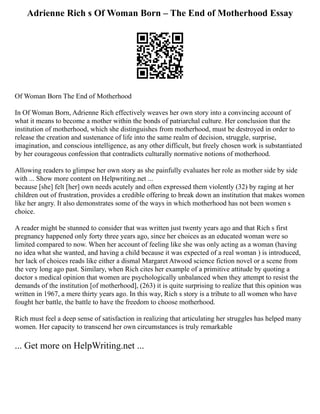 Adrienne Rich s Of Woman Born – The End of Motherhood Essay
Of Woman Born The End of Motherhood
In Of Woman Born, Adrienne Rich effectively weaves her own story into a convincing account of
what it means to become a mother within the bonds of patriarchal culture. Her conclusion that the
institution of motherhood, which she distinguishes from motherhood, must be destroyed in order to
release the creation and sustenance of life into the same realm of decision, struggle, surprise,
imagination, and conscious intelligence, as any other difficult, but freely chosen work is substantiated
by her courageous confession that contradicts culturally normative notions of motherhood.
Allowing readers to glimpse her own story as she painfully evaluates her role as mother side by side
with ... Show more content on Helpwriting.net ...
because [she] felt [her] own needs acutely and often expressed them violently (32) by raging at her
children out of frustration, provides a credible offering to break down an institution that makes women
like her angry. It also demonstrates some of the ways in which motherhood has not been women s
choice.
A reader might be stunned to consider that was written just twenty years ago and that Rich s first
pregnancy happened only forty three years ago, since her choices as an educated woman were so
limited compared to now. When her account of feeling like she was only acting as a woman (having
no idea what she wanted, and having a child because it was expected of a real woman ) is introduced,
her lack of choices reads like either a dismal Margaret Atwood science fiction novel or a scene from
the very long ago past. Similary, when Rich cites her example of a primitive attitude by quoting a
doctor s medical opinion that women are psychologically unbalanced when they attempt to resist the
demands of the institution [of motherhood], (263) it is quite surprising to realize that this opinion was
written in 1967, a mere thirty years ago. In this way, Rich s story is a tribute to all women who have
fought her battle, the battle to have the freedom to choose motherhood.
Rich must feel a deep sense of satisfaction in realizing that articulating her struggles has helped many
women. Her capacity to transcend her own circumstances is truly remarkable
... Get more on HelpWriting.net ...
 