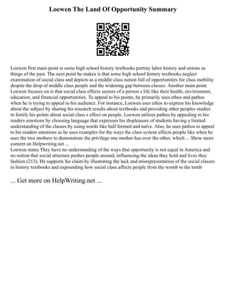 Loewen The Land Of Opportunity Summary
Loewen first main point is some high school history textbooks portray labor history and unions as
things of the past. The next point he makes is that some high school history textbooks neglect
examination of social class and depicts as a middle class nation full of opportunities for class mobility
despite the drop of middle class people and the widening gap between classes. Another main point
Loewen focuses on is that social class effects sectors of a person s life like their health, environment,
education, and financial opportunities. To appeal to his points, he primarily uses ethos and pathos
when he is trying to appeal to his audience. For instance, Loewen uses ethos to express his knowledge
about the subject by sharing his research results about textbooks and providing other peoples studies
to fortify his points about social class s effect on people. Loewen utilizes pathos by appealing to his
readers emotions by choosing language that expresses his displeasure of students having a limited
understanding of the classes by using words like half formed and naïve. Also, he uses pathos to appeal
to his readers emotions as he uses examples for the ways the class system effects people like when he
uses the two mothers to demonstrate the privilege one mother has over the other, which ... Show more
content on Helpwriting.net ...
Loewen states They have no understanding of the ways that opportunity is not equal in America and
no notion that social structure pushes people around, influencing the ideas they hold and lives they
fashion (213). He supports his claim by illustrating the lack and misrepresentation of the social classes
in history textbooks and expounding how social class affects people from the womb to the tomb
... Get more on HelpWriting.net ...
 