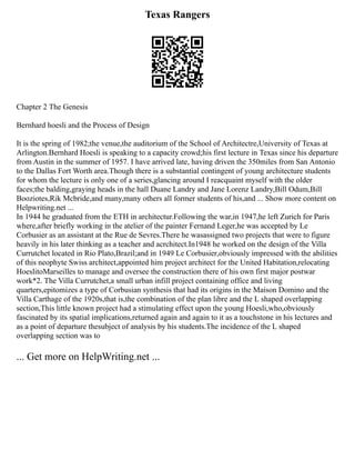 Texas Rangers
Chapter 2 The Genesis
Bernhard hoesli and the Process of Design
It is the spring of 1982;the venue,the auditorium of the School of Architectre,University of Texas at
Arlington.Bernhard Hoesli is speaking to a capacity crowd;his first lecture in Texas since his departure
from Austin in the summer of 1957. I have arrived late, having driven the 350miles from San Antonio
to the Dallas Fort Worth area.Though there is a substantial contingent of young architecture students
for whom the lecture is only one of a series,glancing around I reacquaint myself with the older
faces;the balding,graying heads in the hall Duane Landry and Jane Lorenz Landry,Bill Odum,Bill
Booziotes,Rik Mcbride,and many,many others all former students of his,and ... Show more content on
Helpwriting.net ...
In 1944 he graduated from the ETH in architectur.Following the war,in 1947,he left Zurich for Paris
where,after briefly working in the atelier of the painter Fernand Leger,he was accepted by Le
Corbusier as an assistant at the Rue de Sevres.There he wasassigned two projects that were to figure
heavily in his later thinking as a teacher and acrchitect.In1948 he worked on the design of the Villa
Currutchet located in Rio Plato,Brazil;and in 1949 Le Corbusier,obviously impressed with the abilities
of this neophyte Swiss architect,appointed him project architect for the United Habitation,relocating
HoeslitoMarseilles to manage and oversee the construction there of his own first major postwar
work*2. The Villa Currutchet,a small urban infill project containing office and living
quarters,epitomizes a type of Corbusian synthesis that had its origins in the Maison Domino and the
Villa Carthage of the 1920s,that is,the combination of the plan libre and the L shaped overlapping
section,This little known project had a stimulating effect upon the young Hoesli,who,obviously
fascinated by its spatial implications,returned again and again to it as a touchstone in his lectures and
as a point of departure thesubject of analysis by his students.The incidence of the L shaped
overlapping section was to
... Get more on HelpWriting.net ...
 