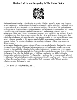 Racism And Income Inequality In The United States
Racism and inequalities have existed, exists now, and will be here long after we are gone. However,
racism in this country has been diminished greatly, and though it will never be fully eradicated, it is to
the point where all races and ethnicities can achieve great things. All aspects of life, such as income
levels, success in the arts, and even college entrance are not beholden to systemic racism. It is a person
s own drive, personal life choices, and willingness to work hard that determine their level of
achievement. Of the many cultures in this country, some are more goal driven and can better thrive in
a capitalist society. Then there are some cultures that don t do so well. So, even though racism does
exist in the united states, it is not to the point where it grants benefits to white people. There are many
factors to income inequality in this country, not all of which are connected to racism, but one s
personal choices. The most prevalent factor that contributes to income ... Show more content on
Helpwriting.net ...
As it relates to the education system, cultural differences are a main factor for the disparities among
the races. Despite this, the Affirmative Action quota system was implemented in order to promote
diversity in places of higher education. Policy makers in this country have gone out of their way to
ensure that their illusion of an equal playing field exists. However, in the court case Gratz v. Bollinger,
the Supreme Court ruled that the University of Michigan s application was riddled with racial
discrimination against non minorities. Pew Researchers even found that of those personally affected
by Affirmative Action, including minorities and non minorities, 4% benefited while 11% were hurt by
its effects. The only beneficiaries were those of the black community while Affirmative Action
policies were most detrimental to white
... Get more on HelpWriting.net ...
 