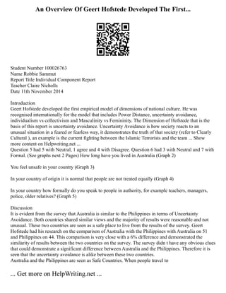 An Overview Of Geert Hofstede Developed The First...
Student Number 100026763
Name Robbie Sammut
Report Title Individual Component Report
Teacher Claire Nicholls
Date 11th November 2014
Introduction
Geert Hofstede developed the first empirical model of dimensions of national culture. He was
recognised internationally for the model that includes Power Distance, uncertainty avoidance,
individualism vs collectivism and Masculinity vs Femininity. The Dimension of Hofstede that is the
basis of this report is uncertainty avoidance. Uncertainty Avoidance is how society reacts to an
unusual situation in a feared or fearless way, it demonstrates the truth of that society (refer to Clearly
Cultural ), an example is the current fighting between the Islamic Terrorists and the team ... Show
more content on Helpwriting.net ...
Question 5 had 5 with Neutral, 1 agree and 4 with Disagree. Question 6 had 3 with Neutral and 7 with
Formal. (See graphs next 2 Pages) How long have you lived in Australia (Graph 2)
You feel unsafe in your country (Graph 3)
In your country of origin it is normal that people are not treated equally (Graph 4)
In your country how formally do you speak to people in authority, for example teachers, managers,
police, older relatives? (Graph 5)
Discussion
It is evident from the survey that Australia is similar to the Philippines in terms of Uncertainty
Avoidance. Both countries shared similar views and the majority of results were reasonable and not
unusual. These two countries are seen as a safe place to live from the results of the survey. Geert
Hofstede had his research on the comparison of Australia with the Philippines with Australia on 51
and Philippines on 44. This comparison is very close with a 6% difference and demonstrated the
similarity of results between the two countries on the survey. The survey didn t have any obvious clues
that could demonstrate a significant difference between Australia and the Philippines. Therefore it is
seen that the uncertainty avoidance is alike between these two countries.
Australia and the Philippines are seen as Safe Countries. When people travel to
... Get more on HelpWriting.net ...
 