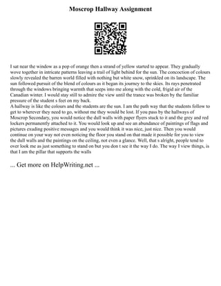 Moscrop Hallway Assignment
I sat near the window as a pop of orange then a strand of yellow started to appear. They gradually
wove together in intricate patterns leaving a trail of light behind for the sun. The concoction of colours
slowly revealed the barren world filled with nothing but white snow, sprinkled on its landscape. The
sun followed pursuit of the blend of colours as it began its journey to the skies. Its rays penetrated
through the windows bringing warmth that seeps into me along with the cold, frigid air of the
Canadian winter. I would stay still to admire the view until the trance was broken by the familiar
pressure of the student s feet on my back.
A hallway is like the colours and the students are the sun. I am the path way that the students follow to
get to wherever they need to go, without me they would be lost. If you pass by the hallways of
Moscrop Secondary, you would notice the dull walls with paper flyers stuck to it and the grey and red
lockers permanently attached to it. You would look up and see an abundance of paintings of flags and
pictures exuding positive messages and you would think it was nice, just nice. Then you would
continue on your way not even noticing the floor you stand on that made it possible for you to view
the dull walls and the paintings on the ceiling, not even a glance. Well, that s alright, people tend to
over look me as just something to stand on but you don t see it the way I do. The way I view things, is
that I am the pillar that supports the walls
... Get more on HelpWriting.net ...
 