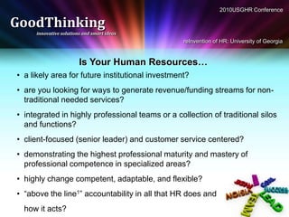 2010USGHR Conference

GoodThinking
     innovative solutions and smart ideas
                                                  reInvention of HR: University of Georgia


                        Is Your Human Resources…
• a likely area for future institutional investment?
• are you looking for ways to generate revenue/funding streams for non-
  traditional needed services?
• integrated in highly professional teams or a collection of traditional silos
  and functions?
• client-focused (senior leader) and customer service centered?
• demonstrating the highest professional maturity and mastery of
  professional competence in specialized areas?
• highly change competent, adaptable, and flexible?
• “above the line1” accountability in all that HR does and
  how it acts?
 