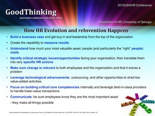 2010USGHR Conference

GoodThinking
                  innovative solutions and smart ideas
                                                                                                                                                      reInvention of HR: University of Georgia


                         How HR Evolution and reInvention Happens
• Build a business case and get buy in and leadership from the top of the organization
• Create the capability to measure results
• Understand how much your most valuable asset: people (and particularly the “right” people)
  costs
• Identify critical strategic issues/opportunities facing your organization, then translate them
  into very specific HR actions
• Make sure change is relevant to both employees and the organization and that it solves a
  problem
• Leverage technological advancements, outsourcing, and other opportunities to shed low
  value-added activities
• Focus on building critical core competencies internally and leverage best-in-class providers
  to handle lower-value transactions
• Communicate: be sure employees know they are the most important asset
  - they make all things possible

 Parts excerpted from presentation by Lynell James, Senior Vice President for Human Resources, TIAA-CREF, April 2010 TIAA Client Forum, Phoenix, AZ
 