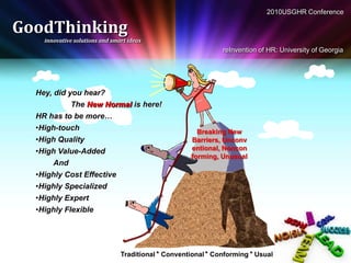 2010USGHR Conference

GoodThinking
    innovative solutions and smart ideas
                                                               reInvention of HR: University of Georgia




  Hey, did you hear?
             The New Normal is here!
  HR has to be more…
  •High-touch                                          Breaking New
  •High Quality                                      Barriers, Unconv
  •High Value-Added                                  entional, Noncon
                                                     forming, Unusual
       And
  •Highly Cost Effective
  •Highly Specialized
  •Highly Expert
  •Highly Flexible




                                Traditional * Conventional * Conforming * Usual
 