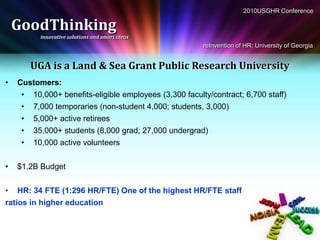 2010USGHR Conference

    GoodThinking
          innovative solutions and smart ideas
                                                        reInvention of HR: University of Georgia


       UGA is a Land & Sea Grant Public Research University
•   Customers:
     • 10,000+ benefits-eligible employees (3,300 faculty/contract; 6,700 staff)
     • 7,000 temporaries (non-student 4,000; students, 3,000)
     • 5,000+ active retirees
     • 35,000+ students (8,000 grad; 27,000 undergrad)
     • 10,000 active volunteers


•   $1.2B Budget


• HR: 34 FTE (1:296 HR/FTE) One of the highest HR/FTE staff
ratios in higher education
 