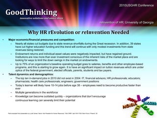 2010USGHR Conference

    GoodThinking
                       innovative solutions and smart ideas
                                                                                                                                                         reInvention of HR: University of Georgia


                                    Why HR rEvolution or reInvention Needed
•   Major economic/financial pressures and competition:
     – Nearly all states cut budgets due to state revenue shortfalls during the Great recession. In addition, 39 states
         have cut higher education funding and this trend will continue with only modest investments from state
         revenues being restored.
     – Endowment returns and individual asset values were negatively impacted, but have regained ground.
         Institutions are now more than ever investment conscious of the inherent risks of the market place and are
         looking for ways to limit the down swings in the market on endowments.
     – Up to 75% of an organization’s baseline operating budget goes to salaries, benefits and other employee-based
         programs, and this is starting to grow again. It is have an significant impact on tuition revenues which are under
         optics of the federal government, elected officials, parents, students and tax payers.
•   Talent dynamics and demographics:
     – The top ten in-demand jobs in 2010 did not exist in 2004: IT; financial advisors; HR professionals; educators;
         pharmacists; health care professionals; engineers; government positions
     – Today’s learner will likely have 10-14 jobs before age 38 – employees need to become productive faster than
         ever
     – Multiple generations in the workforce
     – Knowledge can become outdated quickly – organizations that don’t encourage
         continuous learning can severely limit their potential



    Parts excerpted from presentation by Lynell James, Senior Vice President for Human Resources, TIAA-CREF, April 2010 TIAA Client Forum, Phoenix, AZ
 