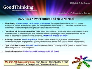 2010USGHR Conference

    GoodThinking
           innovative solutions and smart ideas
                                                                      reInvention of HR: University of Georgia


                   UGA HR’s New Frontier and New Normal
•   New Reality: Can no longer be all things to all people. No longer about volume – about creating
    exceptional results. For every $1 spent, HR must generate an increase in $X to create value-add and a
    sustainable velocity of impact throughout the organization/workforce

•   Traditional HR Functions/Activities/Tasks: Must be outsourced, automated, eliminated, decentralized-
    to-field in order to perform higher level functions needed by the organization; These questions are not
    likely to be asked by seniors leaders; therefore, “HR Needs to Lead the Way”

•   Primary Customer: Principally MBU’s; Senior Leader (Client) Engagements; Highly targeted
    workforce/employee engagements, typically entire intact business units (top-to-bottom engagements)

•   Type of HR Practitioner: Master/Expert in Specialty Fields; Currently at UGA @60% at Master/Expert-
    level with goal of 100% in two years

•   Service Expectation: Perfection and Excellence in All HR Does!




    The UGA HR Success Formula: High-Touch + High-Quality + High
             Value-Add = Exceptional Outcomes/Results
 