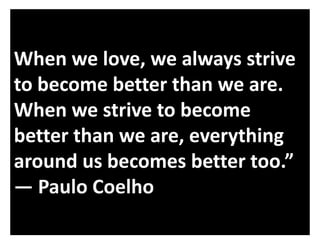 When we love, we always strive
to become better than we are.
When we strive to become
better than we are, everything
around us becomes better too.”
― Paulo Coelho

 