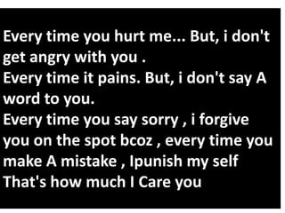 Every time you hurt me... But, i don't
get angry with you .
Every time it pains. But, i don't say A
word to you.
Every time you say sorry , i forgive
you on the spot bcoz , every time you
make A mistake , Ipunish my self
That's how much I Care you

 