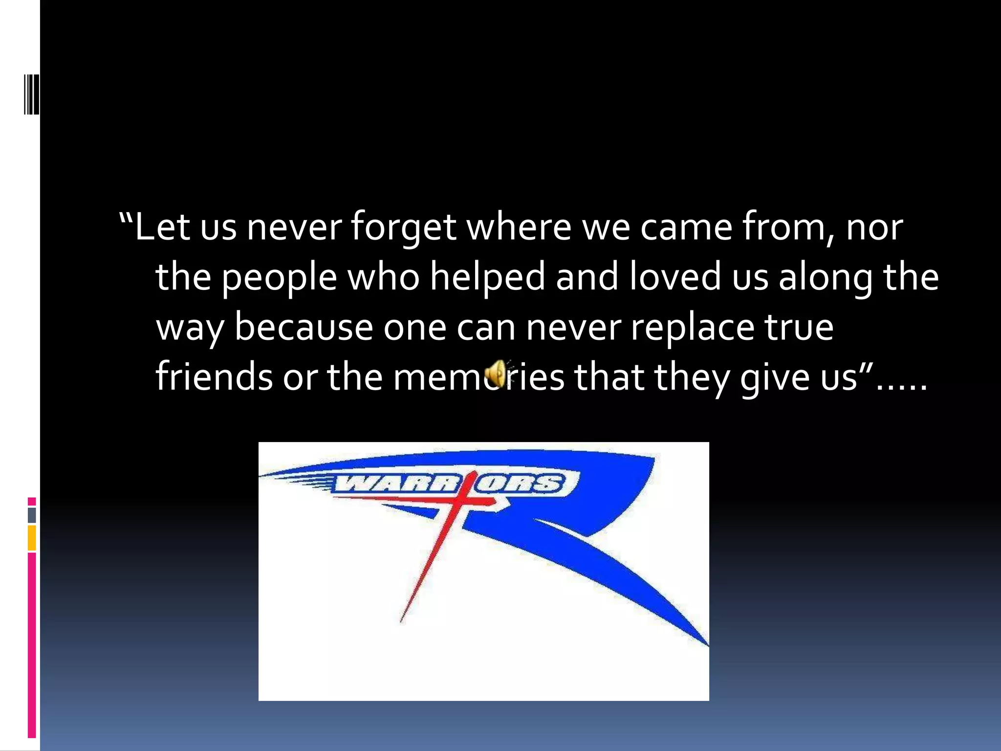 “Let us never forget where we came from, nor the people who helped and loved us along the way because one can never replace true friends or the memories that they give us”…..