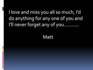 I love and miss you all so much, I’d do anything for any one of you and I'll never forget any of you……….. Matt