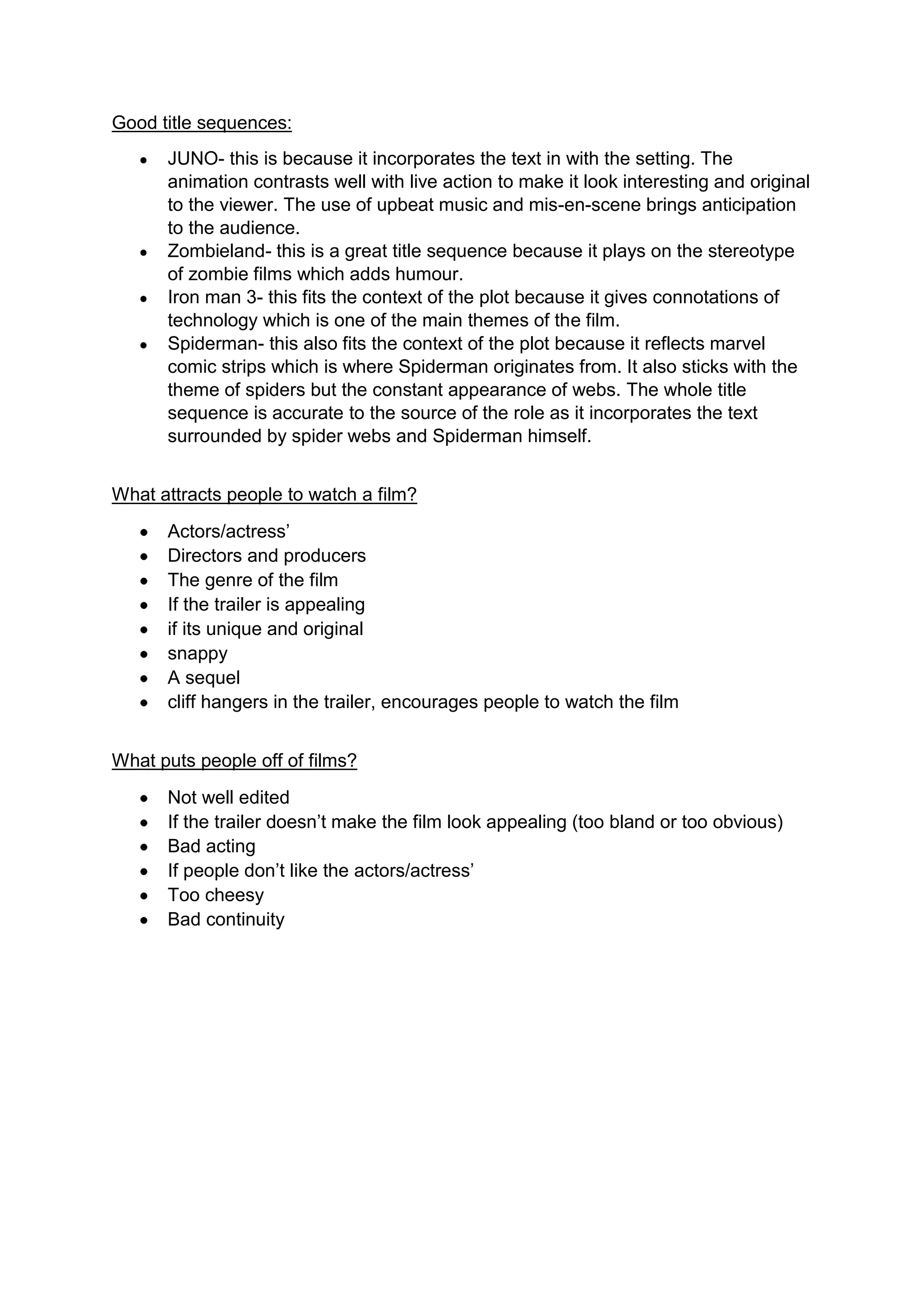 Good title sequences:
JUNO- this is because it incorporates the text in with the setting. The
animation contrasts well with live action to make it look interesting and original
to the viewer. The use of upbeat music and mis-en-scene brings anticipation
to the audience.
Zombieland- this is a great title sequence because it plays on the stereotype
of zombie films which adds humour.
Iron man 3- this fits the context of the plot because it gives connotations of
technology which is one of the main themes of the film.
Spiderman- this also fits the context of the plot because it reflects marvel
comic strips which is where Spiderman originates from. It also sticks with the
theme of spiders but the constant appearance of webs. The whole title
sequence is accurate to the source of the role as it incorporates the text
surrounded by spider webs and Spiderman himself.
What attracts people to watch a film?
Actors/actress’
Directors and producers
The genre of the film
If the trailer is appealing
if its unique and original
snappy
A sequel
cliff hangers in the trailer, encourages people to watch the film
What puts people off of films?
Not well edited
If the trailer doesn’t make the film look appealing (too bland or too obvious)
Bad acting
If people don’t like the actors/actress’
Too cheesy
Bad continuity