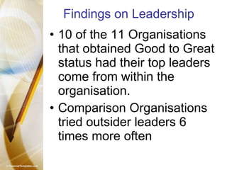 Findings on Leadership 10 of the 11 Organisations that obtained Good to Great status had their top leaders come from within the organisation.  Comparison Organisations tried outsider leaders 6 times more often 