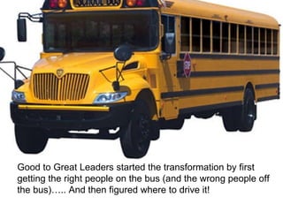 Good to Great Leaders started the transformation by first getting the right people on the bus (and the wrong people off the bus)….. And then figured where to drive it! 