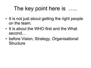 The key point here is ….. It is not just about getting the right people on the team.  It is about the WHO first and the What second…  before Vision, Strategy, Organisational Structure 
